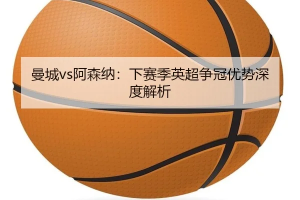 曼城vs阿森纳：下赛季英超争冠优势深度解析